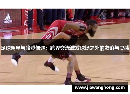足球明星与哈登偶遇：跨界交流激发球场之外的友谊与灵感