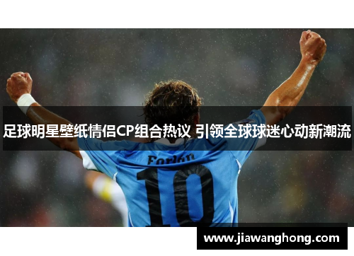 足球明星壁纸情侣CP组合热议 引领全球球迷心动新潮流